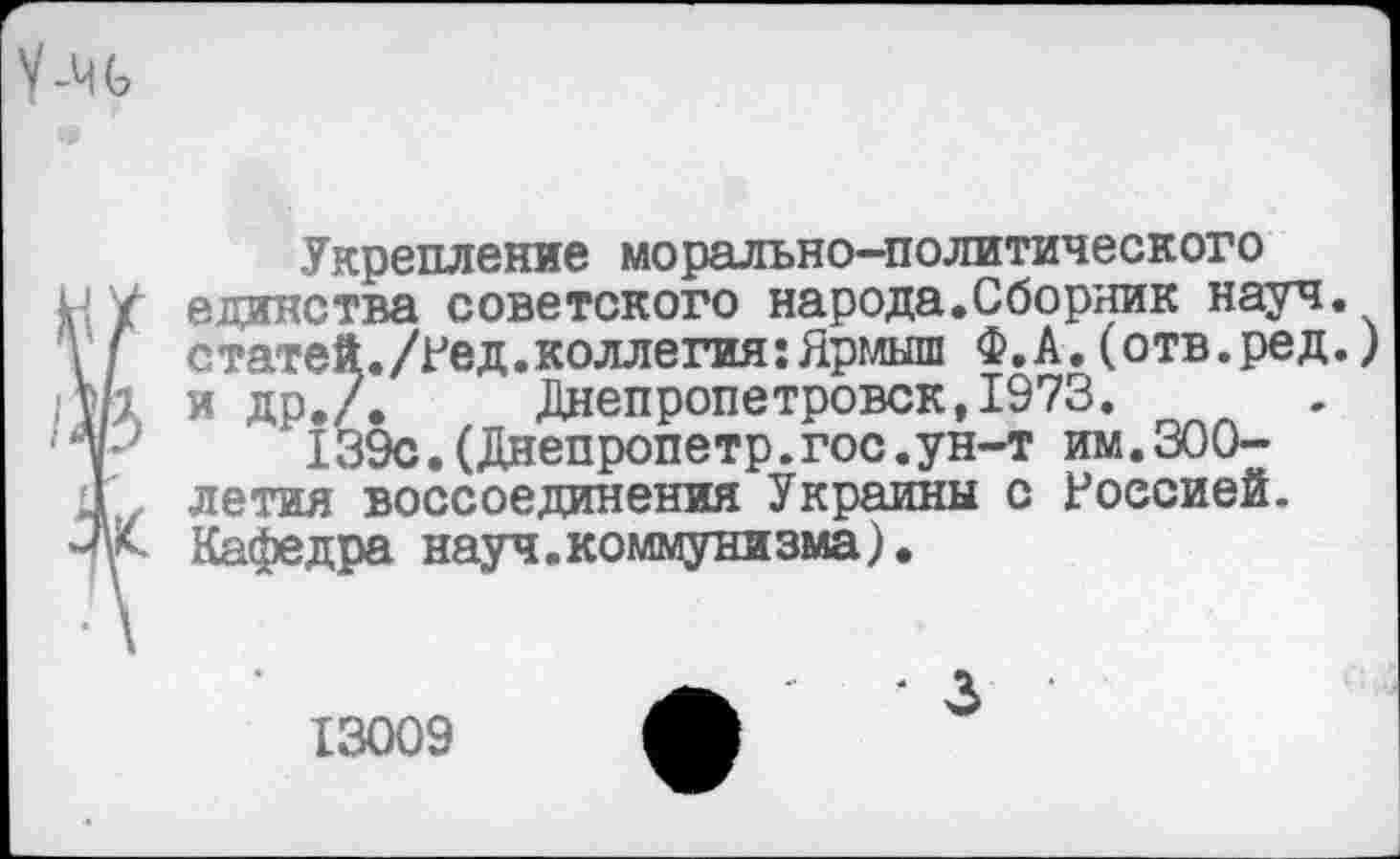 ﻿У-ЧЬ
Укрепление морально-политического И/ единства советского народа.Сборник науч.
статей./Ред.коллегия:Ярмыш Ф.А.(отв.ред.) у/1 и ДР-Л Днепропетровск, 1973.
тР 139с. (Днепропетр. гос. ун-т им.300-.1 летая воссоединения Украины с Россией.
■Ж Кафедра науч.коммунизма).
13009